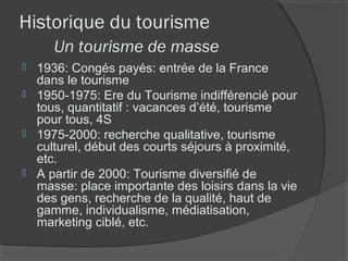 Historique du tourisme
     Un tourisme de masse
 1936: Congés payés: entrée de la France
  dans le tourisme
 1950-1975: Ere du Tourisme indifférencié pour
  tous, quantitatif : vacances d’été, tourisme
  pour tous, 4S
 1975-2000: recherche qualitative, tourisme
  culturel, début des courts séjours à proximité,
  etc.
 A partir de 2000: Tourisme diversifié de
  masse: place importante des loisirs dans la vie
  des gens, recherche de la qualité, haut de
  gamme, individualisme, médiatisation,
  marketing ciblé, etc.
 