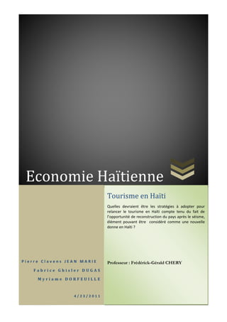 Economie Haïtienne
P i e r r e C l a v e n s J E A N M A R I E
F a b r i c e G h i s l e r D U G A S
M y r i a m e D O R F E U I L L E
4 / 2 3 / 2 0 1 1
Tourisme en Haïti
Quelles devraient être les stratégies à adopter pour
relancer le tourisme en Haïti compte tenu du fait de
l’opportunité de reconstruction du pays après le séisme,
élément pouvant être considéré comme une nouvelle
donne en Haïti ?
Professeur : Frédérick-Gérald CHERY
 