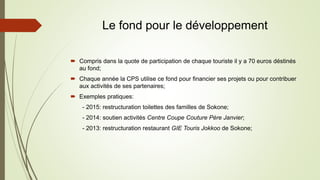 Le fond pour le développement
 Compris dans la quote de participation de chaque touriste il y a 70 euros déstinés
au fond;
 Chaque année la CPS utilise ce fond pour financier ses projets ou pour contribuer
aux activités de ses partenaires;
 Exemples pratiques:
- 2015: restructuration toilettes des familles de Sokone;
- 2014: soutien activités Centre Coupe Couture Père Janvier;
- 2013: restructuration restaurant GIE Touris Jokkoo de Sokone;
 
