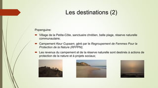 Les destinations (2)
Popenguine:
 Village de la Petite-Côte, sanctuaire chrétien, belle plage, réserve naturelle
communautaire;
 Campement Keur Cupaam, géré par le Regroupement de Femmes Pour la
Protection de la Nature (RFPPN);
 Les revenus du campement et de la réserve naturelle sont destinés à actions de
protection de la nature et à projets sociaux;
 