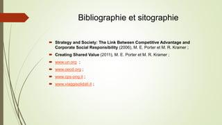 Bibliographie et sitographie
 Strategy and Society: The Link Between Competitive Advantage and
Corporate Social Responsibility (2006), M. E. Porter et M. R. Kramer ;
 Creating Shared Value (2011), M. E. Porter et M. R. Kramer ;
 www.un.org ;
 www.oecd.org ;
 www.cps-ong.it ;
 www.viaggisolidali.it ;
 