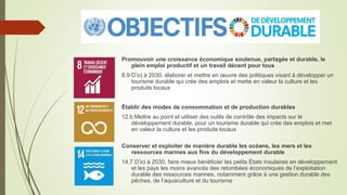 Promouvoir une croissance économique soutenue, partagée et durable, le
plein emploi productif et un travail décent pour tous
8.9 D’ici à 2030, élaborer et mettre en œuvre des politiques visant à développer un
tourisme durable qui crée des emplois et mette en valeur la culture et les
produits locaux
Établir des modes de consommation et de production durables
12.b Mettre au point et utiliser des outils de contrôle des impacts sur le
développement durable, pour un tourisme durable qui crée des emplois et met
en valeur la culture et les produits locaux
Conserver et exploiter de manière durable les océans, les mers et les
ressources marines aux fins du développement durable
14.7 D’ici à 2030, faire mieux bénéficier les petits États insulaires en développement
et les pays les moins avancés des retombées économiques de l’exploitation
durable des ressources marines, notamment grâce à une gestion durable des
pêches, de l’aquaculture et du tourisme
 