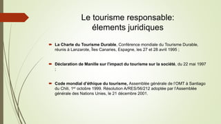 Le tourisme responsable:
élements juridiques
 La Charte du Tourisme Durable, Conférence mondiale du Tourisme Durable,
réunis à Lanzarote, Îles Canaries, Espagne, les 27 et 28 avril 1995 ;
 Déclaration de Manille sur l'impact du tourisme sur la société, du 22 mai 1997
;
 Code mondial d’éthique du tourisme, Assemblée générale de l’OMT à Santiago
du Chili, 1er octobre 1999. Résolution A/RES/56/212 adoptée par l’Assemblée
générale des Nations Unies, le 21 décembre 2001.
 