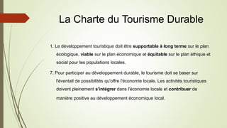La Charte du Tourisme Durable
1. Le développement touristique doit être supportable à long terme sur le plan
écologique, viable sur le plan économique et équitable sur le plan éthique et
social pour les populations locales.
7. Pour participer au développement durable, le tourisme doit se baser sur
l'éventail de possibilités qu'offre l'économie locale. Les activités touristiques
doivent pleinement s'intégrer dans l'économie locale et contribuer de
manière positive au développement économique local.
 