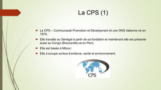 La CPS (1)
 La CPS – Communauté Promotion et Dévelopment et une ONG italienne né en
1974;
 Elle travaille au Sénégal à partir de sa fondation et maintenant elle est présente
aussi au Congo (Brazzaville) et en Perù;
 Elle est basée à Mbour;
 Elle s’occupe surtout d’enfance, santé et environnement;
 