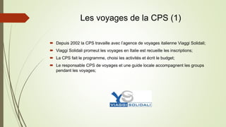 Les voyages de la CPS (1)
 Depuis 2002 la CPS travaille avec l’agence de voyages italienne Viaggi Solidali;
 Viaggi Solidali promeut les voyages en Italie est recueille les inscriptions;
 La CPS fait le programme, choisi les activités et écrit le budget;
 Le responsable CPS de voyages et une guide locale accompagnent les groups
pendant les voyages;
 