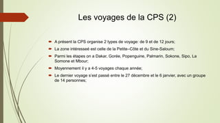 Les voyages de la CPS (2)
 A présent la CPS organise 2 types de voyage: de 9 et de 12 jours;
 La zone intéresseé est celle de la Petite–Côte et du Sine-Saloum;
 Parmi les étapes on a Dakar, Gorée, Popenguine, Palmarin, Sokone, Sipo, La
Somone et Mbour;
 Moyennement il y a 4-5 voyages chaque année;
 Le dernier voyage s’est passé entre le 27 décembre et le 6 janvier, avec un groupe
de 14 personnes;
 