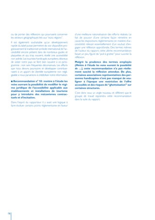 ou de porter des réflexions qui pourraient concerner          d’une meilleure rationalisation des efforts réalisés. Le
     les secteurs géographiques liés aux “euro régions”.           fait de pouvoir d’une certaine façon remettre en
                                                                   cause les dispositions réglementaires en matière d’ac-
     Il est également souhaitable qu’un développement
                                                                   cessibilité relevait essentiellement d’un souhait d’en-
     rapide du label puisse permettre de voir disparaître pro-
                                                                   gager une réflexion approfondie. Des termes mêmes
     gressivement le traditionnel symbole international de l’ac-
                                                                   de l’auteur du rapport, cette ultime recommandation
     cessibilité encore présent dans de nombreux guides et
                                                                   faisait un peu figure de “poil à gratter” pour susciter la
     plaquettes et qui, trop souvent, révèle une accessibilité
                                                                   réflexion.
     non avérée. Les touristes handicapés européens désireux
     de visiter notre pays se fient bien souvent à ce picto-       Malgré la prudence des termes employés
     gramme ; non sans fréquentes déconvenues. Les efforts         (Mettre à l’étude les voies ouvrant la possibilité
     que nous devons poursuivre et développer contribue-           de …), cette recommandation n’a pas réelle-
     raient à un apport de clientèle européenne non négli-         ment suscité la réflexion attendue. De plus,
     geable si nous parvenions à crédibiliser notre information.   certaines associations représentatives des per-
                                                                   sonnes handicapées n’ont pas manqué de sou-
     I Recommandation n° 10 : mettre à l’étude les                 ligner à l’époque une restriction de l’offre
     voies ouvrant la possibilité de modifier le régi-             accessible et des risques de “ghettoïsation” sur
     me juridique de l’accessibilité applicable aux                certaines structures.
     établissements et installations de tourisme
                                                                   C’est donc sous un angle nouveau et différent que le
     pour y introduire des mécanismes contrac-
                                                                   groupe de travail reprendra cette recommandation
     tuels et d’incitation.
                                                                   dans la suite du rapport.
     Dans l’esprit du rapporteur, il y avait une logique à
     faire évoluer certains points réglementaires en faveur




16
 