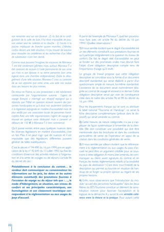 voir remonter seul sur son fauteuil ; 2) du fait de la confi-     A partir de l’exemple de Monsieur T., quel lien pouvons-
     guration de la salle de bain, il lui était impossible de pou-     nous faire avec cet article 96 du décret du 16 juin
     voir utiliser seul les toilettes et la douche ; 3) l’accès à la   1994 ? Quelles observations ?
     piscine impliquait de franchir quatre marches. L’hôtelier,
                                                                       1) Il nous semble évident que le degré d’accessibilité est
     confus devant une telle situation, n’a pu trouver de solution
                                                                       un des éléments constitutifs aux prestations fournies et
     pour résoudre ces problèmes et les recherches d’un hôtel
                                                                       qu’il participe intégralement à la question du niveau de
     de substitution n’ont rien donné.
                                                                       confort. De fait, le degré réel d’accessibilité ne peut
     Comme nous pouvons l’imaginer, les vacances de Monsieur           se fonder sur des promesses orales mais devrait faire
     T. ont été totalement gâchées mais, surtout, Monsieur T. a        l’objet d’une obligation descriptive compte tenu de
     été contraint de recourir à l’aide permanente de son amie         l’importance d’usage qu’il revêt.
     qui n’est ni son épouse ni sa tierce personne (son amie           Le groupe de travail propose que cette obligation
     logeait dans une chambre indépendante). Outre le désa-            descriptive se concrétise sous la forme d’un document
     grément d’une telle situation, Monsieur T. s’est vu contraint     descriptif standardisé qui serait élaboré à partir d’un
     de se voir apporter, par cette amie, une aide non voulue          questionnaire simple et mesuré, lui-même standardisé.
     dans ses besoins les plus intimes.                                L’existence de ce document serait nommément dési-
     De retour en France, sa vive protestation a été rapidement        gnée au contrat de voyage et annexé à ce dernier. Cette
     contrecarrée par l’argumentation suivante : l’agent de            obligation descriptive serait par voie de conséquence
     voyage français a interrogé son réceptif espagnol qui a           citée dans le cadre des articles 96 et 98 du décret du
     répondu que l’hôtel en question recevait souvent des per-         16 juin 1994.
     sonnes handicapées et qu’il était non seulement conforme          Pour les équipements français qui se sont vu attribuer
     à la législation espagnole en matière d’accessibilité mais de     le label national “Tourisme et Handicap”, ce serait la
     plus vérifié par une association locale de personnes handi-       fiche descriptive complémentaire (prévue dans le dis-
     capées. Avec une telle argumentation, l’agent de voyage se        positif) qui serait annexée au contrat.
     trouvait en quelque sorte dédouané mais a consenti un
     débours de 150 à Monsieur T. à titre commercial.                  2) Cette mesure, de nature catégorielle, n’a pas à s’ap-
                                                                       pliquer de façon systématique à l’ensemble de la clien-
     Qu’il puisse exister, entre pays, quelques nuances dans           tèle. Elle doit constituer une possibilité qui doit être
     les diverses législations en matière d’accessibilité, c’est       mentionnée dans les brochures et dans les conditions
     un fait. Mais il ne peut s’agir que de nuances et il est          particulières de vente de l’opérateur en appui de sa
     impossible que des législations différentes puissent              citation dans les conditions générales de vente.
     générer de telles inadéquations.
                                                                       3) Il nous semble par ailleurs évident que le référence-
     C’est le décret n° 94-490 du 16 juin 1994, pris en appli-         ment à la réglementation ou aux usages du pays d’ac-
     cation de la loi n° 92-645 du 13 juillet 1992, qui fixe les       cueil ne peut être un argument crédible pour se sous-
     conditions d’exercice des activités relatives à l’organisa-       traire à cette obligation. A moins, bien entendu, de com-
     tion et à la vente de voyages ou de séjours. L’article 96         muniquer au client, avant signature du contrat et en
     du décret dit ceci :                                              français, les textes réglementaires relatifs à l’accessibilité
                                                                       du pays de destination ! C’est donc tout l’intérêt de la
     Préalablement à la conclusion du contrat… le
                                                                       description qui permet au touriste en situation de han-
     vendeur doit communiquer au consommateur les
                                                                       dicap de se forger sa propre opinion au regard de ses
     informations sur les prix, les dates et les autres
                                                                       propres besoins.
     éléments constitutifs des prestations fournies à
     l’occasion du voyage ou du séjour tels que : …, le                4) Enfin, nous observerons que l’introduction du mo-
     mode d’hébergement, sa situation, son niveau de                   dule “accueil des personnes handicapées” dans les deux
     confort et ses principales caractéristiques, son                  filières du BTS Tourisme constitue un élément de sensi-
     homologation et son classement touristique cor-                   bilisation notoire pour favoriser l’acceptation et la
     respondant à la réglementation ou aux usages du                   logique de la démarche. Il y aurait là une véritable cohé-
     pays d’accueil.                                                   rence entre la théorie et la pratique. Pour autant, cette




22
 