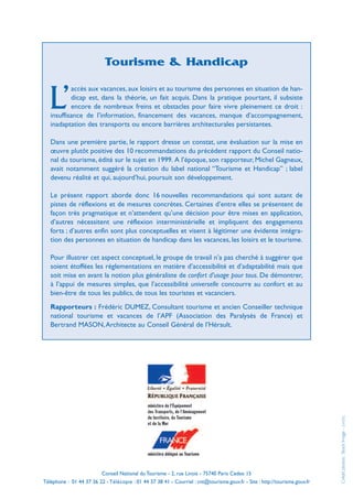 Tourisme & Handicap

           accès aux vacances, aux loisirs et au tourisme des personnes en situation de han-

  L’       dicap est, dans la théorie, un fait acquis. Dans la pratique pourtant, il subsiste
           encore de nombreux freins et obstacles pour faire vivre pleinement ce droit :
   insuffisance de l’information, financement des vacances, manque d’accompagnement,
   inadaptation des transports ou encore barrières architecturales persistantes.

   Dans une première partie, le rapport dresse un constat, une évaluation sur la mise en
   œuvre plutôt positive des 10 recommandations du précédent rapport du Conseil natio-
   nal du tourisme, édité sur le sujet en 1999. A l’époque, son rapporteur, Michel Gagneux,
   avait notamment suggéré la création du label national “Tourisme et Handicap” ; label
   devenu réalité et qui, aujourd’hui, poursuit son développement.

   Le présent rapport aborde donc 16 nouvelles recommandations qui sont autant de
   pistes de réflexions et de mesures concrètes. Certaines d’entre elles se présentent de
   façon très pragmatique et n’attendent qu’une décision pour être mises en application,
   d’autres nécessitent une réflexion interministérielle et impliquent des engagements
   forts ; d’autres enfin sont plus conceptuelles et visent à légitimer une évidente intégra-
   tion des personnes en situation de handicap dans les vacances, les loisirs et le tourisme.

   Pour illustrer cet aspect conceptuel, le groupe de travail n’a pas cherché à suggérer que
   soient étoffées les réglementations en matière d’accessibilité et d’adaptabilité mais que
   soit mise en avant la notion plus généraliste de confort d’usage pour tous. De démontrer,
   à l’appui de mesures simples, que l’accessibilité universelle concourre au confort et au
   bien-être de tous les publics, de tous les touristes et vacanciers.
   Rapporteurs : Frédéric DUMEZ, Consultant tourisme et ancien Conseiller technique
   national tourisme et vacances de l’APF (Association des Paralysés de France) et
   Bertrand MASON, Architecte au Conseil Général de l’Hérault.

                                                                                                                                  (54335)
                                                                                                                             Crédit photos : Stock Image -




                         Conseil National du Tourisme - 2, rue Linois - 75740 Paris Cedex 15
Téléphone : 01 44 37 36 22 - Télécopie : 01 44 37 38 41 - Courriel : cnt@tourisme.gouv.fr - Site : http://tourisme.gouv.fr
 