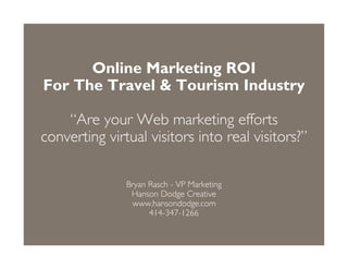 Online Marketing ROI
For The Travel  Tourism Industry

    “Are your Web marketing efforts
converting virtual visitors into real visitors?”

               Bryan Rasch - VP Marketing
                Hanson Dodge Creative
                www.hansondodge.com
                     414-347-1266
 