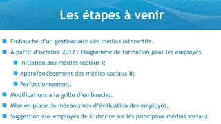Les étapes à venir
Embauche d’un gestionnaire des médias interactifs.
À partir d’octobre 2012 : Programme de formation pour les employés
   Initiation aux médias sociaux I;
   Approfondissement des médias sociaux II;
   Perfectionnement.
Modifications à la grille d’embauche.
Mise en place de mécanismes d’évaluation des employés.
Suggestion aux employés de s’inscrire sur les principaux médias sociaux.
 