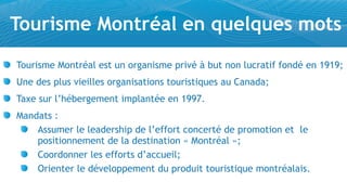 Tourisme Montréal en quelques mots
Tourisme Montréal est un organisme privé à but non lucratif fondé en 1919;
Une des plus vieilles organisations touristiques au Canada;
Taxe sur l’hébergement implantée en 1997.
Mandats :
    Assumer le leadership de l’effort concerté de promotion et le
    positionnement de la destination « Montréal »;
    Coordonner les efforts d’accueil;
    Orienter le développement du produit touristique montréalais.
 