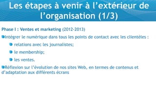 Les étapes à venir à l’extérieur de
          l’organisation (1/3)
Phase I : Ventes et marketing (2012-2013)
 Intégrer le numérique dans tous les points de contact avec les clientèles :
      relations avec les journalistes;
      le membership;
      les ventes.
  Réflexion sur l’évolution de nos sites Web, en termes de contenus et
d’adaptation aux différents écrans
 