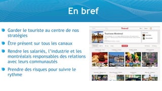 En bref
Garder le touriste au centre de nos
stratégies
Être présent sur tous les canaux
Rendre les salariés, l’industrie et les
montréalais responsables des relations
avec leurs communautés
Prendre des risques pour suivre le
rythme
 