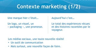 Contexte marketing (1/2)
Une marque hier c’était…           Aujourd’hui c’est…

Un logo, un visuel, un             Le total des expériences vécues
« packaging », une promesse.       et des histoires racontées par le
                                   voyageur.


Les médias sociaux, une toute nouvelle réalité
• Un outil de communication
• Mais surtout, une nouvelle façon de faire.
 