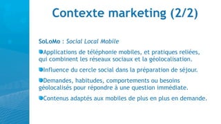 Contexte marketing (2/2)

SoLoMo : Social Local Mobile
 Applications de téléphonie mobiles, et pratiques reliées,
qui combinent les réseaux sociaux et la géolocalisation.
 Influence du cercle social dans la préparation de séjour.
 Demandes, habitudes, comportements ou besoins
géolocalisés pour répondre à une question immédiate.
 Contenus adaptés aux mobiles de plus en plus en demande.
 
