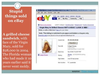 Stupid
things sold
on eBay
A grilled cheese
sandwich, with
face of the Virgin
Mary, sold for
$28,000 in 2004.
The Florida woman
who had made it 10
years earlier said it
never went moldy.
source: Time magazine
 