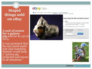 Stupid
things sold
on eBay
A suit of armor
for a guinea
pig sold for $1,150 in
2013.
It was promised that
the tiny hand-made
suit (and matching
helmet) would keep
a “guinea pig
protected and secure
in all situations.”
source: Time magazine
 