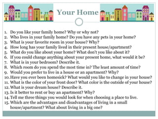 Your Home
1. Do you like your family home? Why or why not?
2. Who lives in your family home? Do you have any pets in your home?
3. What is your favorite room in your house? Why?
4. How long has your family lived in their present house/apartment?
5. What do you like about your home? What don't you like about it?
6. If you could change anything about your present home, what would it be?
7. What is in your bedroom? Describe it.
8. Which room do you spend the most time in? The least amount of time?
9. Would you prefer to live in a house or an apartment? Why?
10.Have you ever been homesick? What would you like to change in your house?
11. What is the color of your front door? What color is the outside of your house?
12. What is your dream house? Describe it.
13. Is it better to rent or buy an apartment? Why?
14. Tell me three things you would look for when choosing a place to live.
15. Which are the advantages and disadvantages of living in a small
house/apartment? What about living in a big one?
 