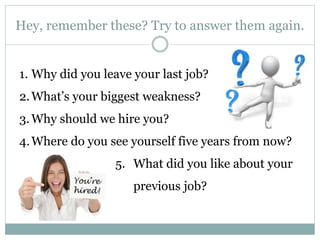 Hey, remember these? Try to answer them again.
1. Why did you leave your last job?
2.What’s your biggest weakness?
3.Why should we hire you?
4.Where do you see yourself five years from now?
5. What did you like about your
previous job?
 