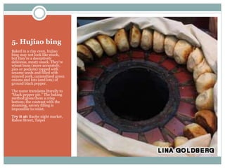 5. Hujiao bing
Baked in a clay oven, hujiao
bing may not look like much,
but they’re a deceptively
delicious, meaty snack. They're
wheat buns (more accurately,
pies or pockets) topped with
sesame seeds and filled with
minced pork, caramelized green
onions and lots (and lots) of
ground black pepper.
The name translates literally to
“black pepper pie.” The baking
method gives them a crisp
bottom; the contrast with the
steaming, savory filling is
impossible to resist.
Try it at: Raohe night market,
Rahoe Street, Taipei
 