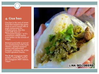 4. Gua bao
Gua bao is the sort of street
food that inspires big name
chefs to serve knock-offs at
posh restaurants for
inflated prices. But this
pork belly bun (or
"Taiwanese burger," as it's
sometimes called) tastes
even better on the streets of
Taipei.
Braised pork belly is served
in a steamed bun with fresh
cilantro, pickled mustard
greens and pulverized
peanuts, creating one of the
world’s greatest snacks.
Try it at: Gongguan night
market, Luoifu Rd, next to
the Gongguan MRT station,
Taipei
 
