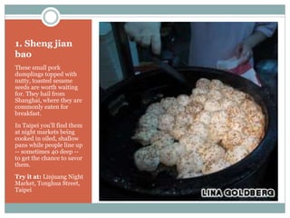 1. Sheng jian
bao
These small pork
dumplings topped with
nutty, toasted sesame
seeds are worth waiting
for. They hail from
Shanghai, where they are
commonly eaten for
breakfast.
In Taipei you'll find them
at night markets being
cooked in oiled, shallow
pans while people line up
-- sometimes 40 deep --
to get the chance to savor
them.
Try it at: Linjuang Night
Market, Tonghua Street,
Taipei
 