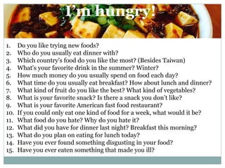 I’m hungry!
1. Do you like trying new foods?
2. Who do you usually eat dinner with?
3. Which country's food do you like the most? (Besides Taiwan)
4. What's your favorite drink in the summer? Winter?
5. How much money do you usually spend on food each day?
6. What time do you usually eat breakfast? How about lunch and dinner?
7. What kind of fruit do you like the best? What kind of vegetables?
8. What is your favorite snack? Is there a snack you don’t like?
9. What is your favorite American fast food restaurant?
10. If you could only eat one kind of food for a week, what would it be?
11. What food do you hate? Why do you hate it?
12. What did you have for dinner last night? Breakfast this morning?
13. What do you plan on eating for lunch today?
14. Have you ever found something disgusting in your food?
15. Have you ever eaten something that made you ill?
 