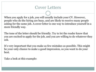 Cover Letters
When you apply for a job, you will usually include your CV. However,
people who do the hiring are busy, and are likely to receive many people
asking for the same job. A cover letter is one way to introduce yourself in a
more friendly way.
The tone of the letter should be friendly. Try to let the reader know that
you are excited to apply for the job, and you are willing to do whatever they
ask.
It’s very important that you make as few mistakes as possible. This might
be your only chance to make a good impression, so you want to do your
best.
Take a look at this example:
 