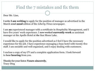 Find the 7 mistakes and fix them
Dear Mr. Liao,
I write I am writing to apply for the position of manager as advertised in the
March 21nd 22nd edition of the Liberty Times newspaper.
I am an experienced manager with a certificate in Hospitality Management, and I
have five years’ work experience. I now worked currently work as assistant
manager at the Apollo Hotel at the Sun Moon Lake.
I would like to apply for the position advertised as I feel I have the necessary
experience for the job. I have experience managing a busy hotel with twenty-five
staff. I am sociable and well organized, and I enjoy dealing with customers.
I enclose a copy of my CV and a complete application form. I look forward
to hear hearing from you.
Thanks for your listen Yours sincerely,
Tracy Ding
 