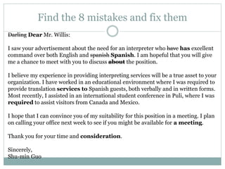 Find the 8 mistakes and fix them
Darling Dear Mr. Willis:
I saw your advertisement about the need for an interpreter who have has excellent
command over both English and spanish Spanish. I am hopeful that you will give
me a chance to meet with you to discuss about the position.
I believe my experience in providing interpreting services will be a true asset to your
organization. I have worked in an educational environment where I was required to
provide translation services to Spanish guests, both verbally and in written forms.
Most recently, I assisted in an international student conference in Puli, where I was
required to assist visitors from Canada and Mexico.
I hope that I can convince you of my suitability for this position in a meeting. I plan
on calling your office next week to see if you might be available for a meeting.
Thank you for your time and consideration.
Sincerely,
Shu-min Guo
 