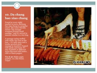 10. Da chang
bao xiao chang
Found at every night
market in town, dachang
bao xiao chang is a popular
snack. The name literally
means "big sausage
wrapped around small
sausage," and it's served in
manner similar to a hot dog.
A sausage casing stuffed
with sticky rice acts as the
bun -- it's split open and a
tender ground-pork
sausage is inserted. Topped
with garlic and basil, it's
also available in different
styles flavored with butter,
chili or black pepper.
Try it at: Shilin night
market, 101 Jihe Road,
Taipei
 