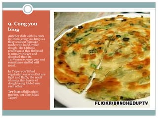 9. Cong you
bing
Another dish with its roots
in China, cong you bing is a
flaky scallion pancake
made with hand-rolled
dough. The Chinese
rendition of this flatbread
is usually thicker and
doughier than its
Taiwanese counterpart and
sometimes stuffed with
meat.
In Taipei you’ll find
vegetarian versions that are
light and fluffy, the result
of many thin layers of
dough being folded over
each other.
Try it at: Shilin night
market, 101 Jihe Road,
Taipei
 