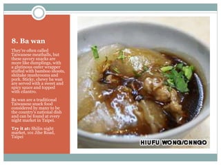 8. Ba wan
They're often called
Taiwanese meatballs, but
these savory snacks are
more like dumplings, with
a glutinous outer wrapper
stuffed with bamboo shoots,
shiitake mushrooms and
pork. Sticky, chewy ba wan
are served with a sweet and
spicy sauce and topped
with cilantro.
Ba wan are a traditional
Taiwanese snack food
considered by many to be
the country's national dish
and can be found at every
night market in Taipei.
Try it at: Shilin night
market, 101 Jihe Road,
Taipei
 