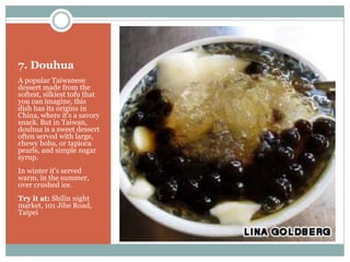 7. Douhua
A popular Taiwanese
dessert made from the
softest, silkiest tofu that
you can imagine, this
dish has its origins in
China, where it's a savory
snack. But in Taiwan,
douhua is a sweet dessert
often served with large,
chewy boba, or tapioca
pearls, and simple sugar
syrup.
In winter it's served
warm, in the summer,
over crushed ice.
Try it at: Shilin night
market, 101 Jihe Road,
Taipei
 