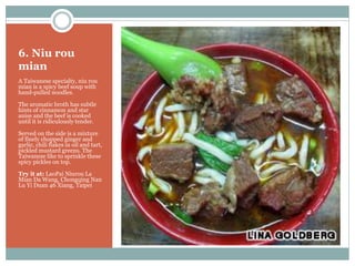 6. Niu rou
mian
A Taiwanese specialty, niu rou
mian is a spicy beef soup with
hand-pulled noodles.
The aromatic broth has subtle
hints of cinnamon and star
anise and the beef is cooked
until it is ridiculously tender.
Served on the side is a mixture
of finely chopped ginger and
garlic, chili flakes in oil and tart,
pickled mustard greens. The
Taiwanese like to sprinkle these
spicy pickles on top.
Try it at: LaoPai Niurou La
Mian Da Wang, Chongqing Nan
Lu Yi Duan 46 Xiang, Taipei
 