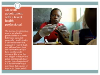 Make an
appointment
with a travel
health
professional
The average recommended
time to see a health
professional is 6–8 weeks
before you leave, but
personally I would aim for
a little earlier than that,
especially if you will think
you will need more than
one vaccination or if you
have specific health
concerns. The worst that
will happen is that you will
get an appointment closer
to your time of departure if
it is determined that you
don’t need that amount of
time to get things sorted.
 