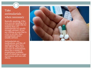 Take
antimalarials
when necessary
Basically speaking, if the
area you are heading to is
considered a high risk for
malaria then yes,
antimalarials are usually
strongly advised. If you
are visiting an area that is
a low to no risk, then
antimalarials aren’t
usually advised.
Antimalarials are
medications, and like all
medications they have
side effects. There isn’t
one type of antimalarial;
there are a variety of
prophylaxes available,
each of which has a range
of common and rare side
effects.
 