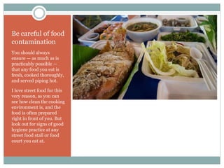 Be careful of food
contamination
You should always
ensure — as much as is
practicably possible —
that any food you eat is
fresh, cooked thoroughly,
and served piping hot.
I love street food for this
very reason, as you can
see how clean the cooking
environment is, and the
food is often prepared
right in front of you. But
look out for signs of good
hygiene practice at any
street food stall or food
court you eat at.
 