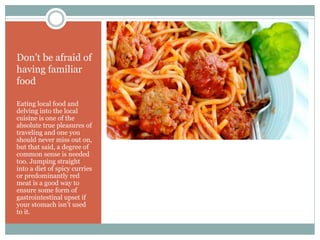 Don’t be afraid of
having familiar
food
Eating local food and
delving into the local
cuisine is one of the
absolute true pleasures of
traveling and one you
should never miss out on,
but that said, a degree of
common sense is needed
too. Jumping straight
into a diet of spicy curries
or predominantly red
meat is a good way to
ensure some form of
gastrointestinal upset if
your stomach isn’t used
to it.
 