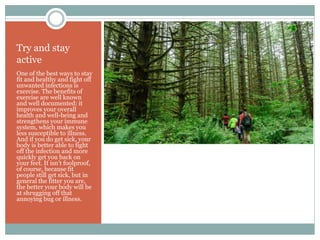 Try and stay
active
One of the best ways to stay
fit and healthy and fight off
unwanted infections is
exercise. The benefits of
exercise are well known
and well documented: it
improves your overall
health and well-being and
strengthens your immune
system, which makes you
less susceptible to illness.
And if you do get sick, your
body is better able to fight
off the infection and more
quickly get you back on
your feet. It isn’t foolproof,
of course, because fit
people still get sick, but in
general the fitter you are,
the better your body will be
at shrugging off that
annoying bug or illness.
 