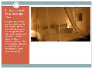Protect yourself
from mosquito
bites
Mosquito bites are an
absolute nightmare for
any traveler. At best
they will simply annoy
you with painful and
itchy welts, but at worst
they can transmit a
whole variety of
diseases, such as yellow
fever, dengue, Japanese
encephalitis, and
chikungunya, not to
mention malaria.
 