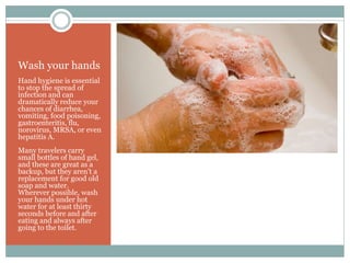 Wash your hands
Hand hygiene is essential
to stop the spread of
infection and can
dramatically reduce your
chances of diarrhea,
vomiting, food poisoning,
gastroenteritis, flu,
norovirus, MRSA, or even
hepatitis A.
Many travelers carry
small bottles of hand gel,
and these are great as a
backup, but they aren’t a
replacement for good old
soap and water.
Wherever possible, wash
your hands under hot
water for at least thirty
seconds before and after
eating and always after
going to the toilet.
 