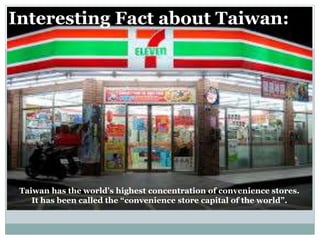 Interesting Fact about Taiwan:
Taiwan has the world’s highest concentration of convenience stores.
It has been called the “convenience store capital of the world”.
 