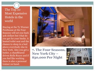 7. The Four Seasons,
New York City –
$30,000 Per Night
The Top 10
Most Expensive
Hotels in the
world
Staying at the Ty Warner
Penthouse at the Four
Seasons will set you back
30k dollars but what do
you get for your bucks. A
heated toilet seat and the
chance to sleep in a bed
above everybody else in
New York. Also you get a
butler, a chauffeured
driven Rolls Royce and if
you feel like working
there is also a personal
trainer on hand.
 