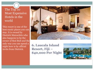 6. Laucala Island
Resort, Fiji –
$40,000 Per Night
The Top 10
Most Expensive
Hotels in the
world
This resort is one of the
best exotic places you can
stay. It is owned by
Dietrick Mateschitz who
also happens to be the
owner of Red Bull and the
only way you can spend a
night here is by official
invite from Dietrick.
 