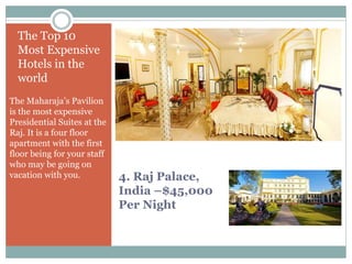 4. Raj Palace,
India –$45,000
Per Night
The Top 10
Most Expensive
Hotels in the
world
The Maharaja’s Pavilion
is the most expensive
Presidential Suites at the
Raj. It is a four floor
apartment with the first
floor being for your staff
who may be going on
vacation with you.
 
