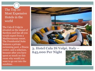 3. Hotel Cala Di Volpi, Italy –
$45,000 Per Night
The Top 10
Most Expensive
Hotels in the
world
The Cala di Volpi is
situated on the island of
Sardinia and has all you
would expect from a
Mediterranean resort.
The Presidential Suite
features a private
swimming pool, a fitness
center, and a solarium,
because after you have
spent so much on this
room why would you
want to go out into the
sunshine.
 