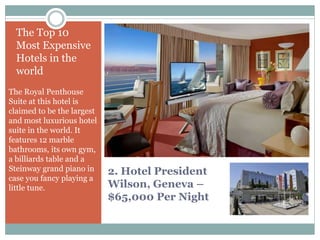 2. Hotel President
Wilson, Geneva –
$65,000 Per Night
The Top 10
Most Expensive
Hotels in the
world
The Royal Penthouse
Suite at this hotel is
claimed to be the largest
and most luxurious hotel
suite in the world. It
features 12 marble
bathrooms, its own gym,
a billiards table and a
Steinway grand piano in
case you fancy playing a
little tune.
 